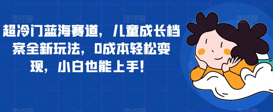 超冷门蓝海赛道，儿童成长档案全新玩法，0成本轻松变现，小白也能上手【揭秘】