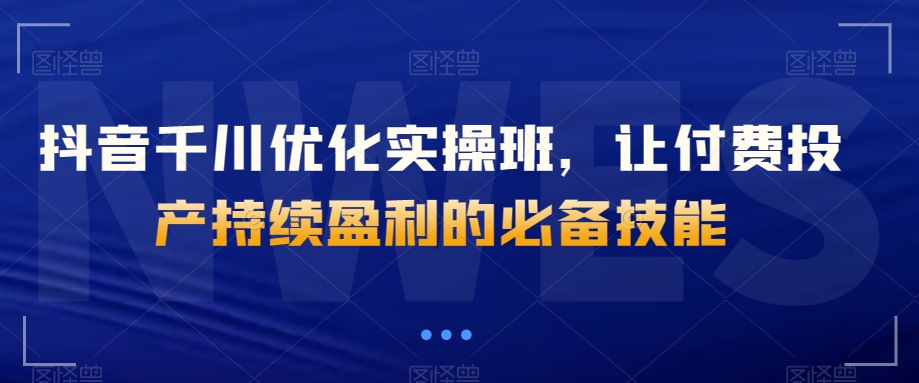 抖音千川优化实操班，让付费投产持续盈利的必备技能